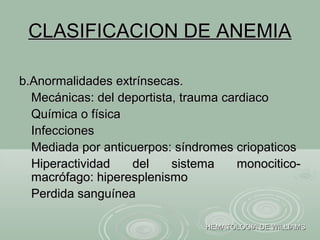 CLASIFICACION DE ANEMIACLASIFICACION DE ANEMIA
b.Anormalidades extrínsecas.b.Anormalidades extrínsecas.
Mecánicas: del deportista, trauma cardiacoMecánicas: del deportista, trauma cardiaco
Química o físicaQuímica o física
InfeccionesInfecciones
Mediada por anticuerpos: síndromes criopaticosMediada por anticuerpos: síndromes criopaticos
Hiperactividad del sistema monocitico-Hiperactividad del sistema monocitico-
macrófago: hiperesplenismomacrófago: hiperesplenismo
Perdida sanguíneaPerdida sanguínea
HEMATOLOGIA DE WILLIAMSHEMATOLOGIA DE WILLIAMS
 