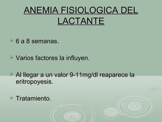 ANEMIA FISIOLOGICA DELANEMIA FISIOLOGICA DEL
LACTANTELACTANTE
 6 a 8 semanas.6 a 8 semanas.
 Varios factores la influyen.Varios factores la influyen.
 Al llegar a un valor 9-11mg/dl reaparece laAl llegar a un valor 9-11mg/dl reaparece la
eritropoyesis.eritropoyesis.
 Tratamiento.Tratamiento.
 