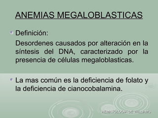 ANEMIAS MEGALOBLASTICASANEMIAS MEGALOBLASTICAS
Definición:Definición:
Desordenes causados por alteración en laDesordenes causados por alteración en la
síntesis del DNA, caracterizado por lasíntesis del DNA, caracterizado por la
presencia de células megaloblasticas.presencia de células megaloblasticas.
La mas común es la deficiencia de folato yLa mas común es la deficiencia de folato y
la deficiencia de cianocobalamina.la deficiencia de cianocobalamina.
HEMATOLOGIA DE WILLIAMSHEMATOLOGIA DE WILLIAMS
 