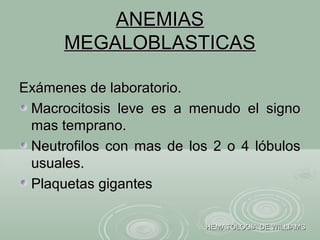 ANEMIASANEMIAS
MEGALOBLASTICASMEGALOBLASTICAS
Exámenes de laboratorio.Exámenes de laboratorio.
Macrocitosis leve es a menudo el signoMacrocitosis leve es a menudo el signo
mas temprano.mas temprano.
Neutrofilos con mas de los 2 o 4 lóbulosNeutrofilos con mas de los 2 o 4 lóbulos
usuales.usuales.
Plaquetas gigantesPlaquetas gigantes
HEMATOLOGIA DE WILLIAMSHEMATOLOGIA DE WILLIAMS
 