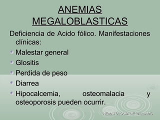 ANEMIASANEMIAS
MEGALOBLASTICASMEGALOBLASTICAS
Deficiencia de Acido fólico. ManifestacionesDeficiencia de Acido fólico. Manifestaciones
clínicas:clínicas:
Malestar generalMalestar general
GlositisGlositis
Perdida de pesoPerdida de peso
DiarreaDiarrea
Hipocalcemia, osteomalacia yHipocalcemia, osteomalacia y
osteoporosis pueden ocurrir.osteoporosis pueden ocurrir.
HEMATOLOGIA DE WILLIAMSHEMATOLOGIA DE WILLIAMS
 