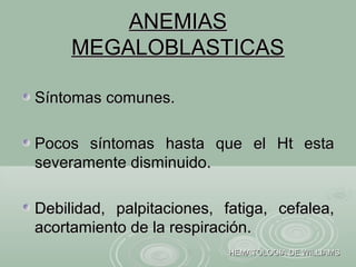 ANEMIASANEMIAS
MEGALOBLASTICASMEGALOBLASTICAS
Síntomas comunes.Síntomas comunes.
Pocos síntomas hasta que el Ht estaPocos síntomas hasta que el Ht esta
severamente disminuido.severamente disminuido.
Debilidad, palpitaciones, fatiga, cefalea,Debilidad, palpitaciones, fatiga, cefalea,
acortamiento de la respiración.acortamiento de la respiración.
HEMATOLOGIA DE WILLIAMSHEMATOLOGIA DE WILLIAMS
 