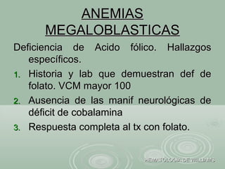 ANEMIASANEMIAS
MEGALOBLASTICASMEGALOBLASTICAS
Deficiencia de Acido fólico. HallazgosDeficiencia de Acido fólico. Hallazgos
específicos.específicos.
1.1. Historia y lab que demuestran def deHistoria y lab que demuestran def de
folato. VCM mayor 100folato. VCM mayor 100
2.2. Ausencia de las manif neurológicas deAusencia de las manif neurológicas de
déficit de cobalaminadéficit de cobalamina
3.3. Respuesta completa al tx con folato.Respuesta completa al tx con folato.
HEMATOLOGIA DE WILLIAMSHEMATOLOGIA DE WILLIAMS
 