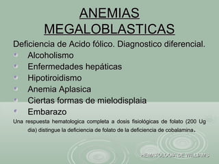 ANEMIASANEMIAS
MEGALOBLASTICASMEGALOBLASTICAS
Deficiencia de Acido fólico. Diagnostico diferencial.Deficiencia de Acido fólico. Diagnostico diferencial.
AlcoholismoAlcoholismo
Enfermedades hepáticasEnfermedades hepáticas
HipotiroidismoHipotiroidismo
Anemia AplasicaAnemia Aplasica
Ciertas formas de mielodisplaiaCiertas formas de mielodisplaia
EmbarazoEmbarazo
Una respuesta hematologica completa a dosis fisiológicas de folato (200 UgUna respuesta hematologica completa a dosis fisiológicas de folato (200 Ug
dia) distingue la deficiencia de folato de la deficiencia de cobalaminadia) distingue la deficiencia de folato de la deficiencia de cobalamina..
HEMATOLOGIA DE WILLIAMSHEMATOLOGIA DE WILLIAMS
 