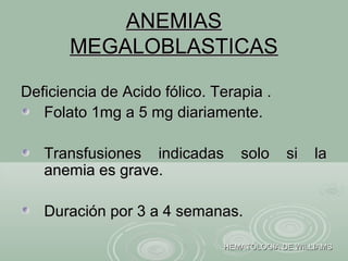 ANEMIASANEMIAS
MEGALOBLASTICASMEGALOBLASTICAS
Deficiencia de Acido fólico. Terapia .Deficiencia de Acido fólico. Terapia .
Folato 1mg a 5 mg diariamente.Folato 1mg a 5 mg diariamente.
Transfusiones indicadas solo si laTransfusiones indicadas solo si la
anemia es grave.anemia es grave.
Duración por 3 a 4 semanas.Duración por 3 a 4 semanas.
HEMATOLOGIA DE WILLIAMSHEMATOLOGIA DE WILLIAMS
 