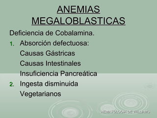ANEMIASANEMIAS
MEGALOBLASTICASMEGALOBLASTICAS
Deficiencia de Cobalamina.Deficiencia de Cobalamina.
1.1. Absorción defectuosa:Absorción defectuosa:
Causas GástricasCausas Gástricas
Causas IntestinalesCausas Intestinales
Insuficiencia PancreáticaInsuficiencia Pancreática
2.2. Ingesta disminuidaIngesta disminuida
VegetarianosVegetarianos
HEMATOLOGIA DE WILLIAMSHEMATOLOGIA DE WILLIAMS
 