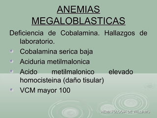 ANEMIASANEMIAS
MEGALOBLASTICASMEGALOBLASTICAS
Deficiencia de Cobalamina. Hallazgos deDeficiencia de Cobalamina. Hallazgos de
laboratorio.laboratorio.
Cobalamina serica bajaCobalamina serica baja
Aciduria metilmalonicaAciduria metilmalonica
Acido metilmalonico elevadoAcido metilmalonico elevado
homocisteina (daño tisular)homocisteina (daño tisular)
VCM mayor 100VCM mayor 100
HEMATOLOGIA DE WILLIAMSHEMATOLOGIA DE WILLIAMS
 