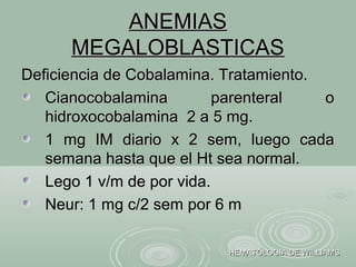 ANEMIASANEMIAS
MEGALOBLASTICASMEGALOBLASTICAS
Deficiencia de Cobalamina. Tratamiento.Deficiencia de Cobalamina. Tratamiento.
Cianocobalamina parenteral oCianocobalamina parenteral o
hidroxocobalamina 2 a 5 mg.hidroxocobalamina 2 a 5 mg.
1 mg IM diario x 2 sem, luego cada1 mg IM diario x 2 sem, luego cada
semana hasta que el Ht sea normal.semana hasta que el Ht sea normal.
Lego 1 v/m de por vida.Lego 1 v/m de por vida.
Neur: 1 mg c/2 sem por 6 mNeur: 1 mg c/2 sem por 6 m
HEMATOLOGIA DE WILLIAMSHEMATOLOGIA DE WILLIAMS
 
