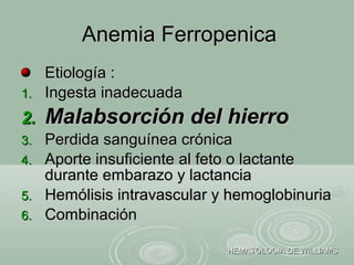 Etiología :Etiología :
1.1. Ingesta inadecuadaIngesta inadecuada
2.2. Malabsorción del hierroMalabsorción del hierro
3.3. Perdida sanguínea crónicaPerdida sanguínea crónica
4.4. Aporte insuficiente al feto o lactanteAporte insuficiente al feto o lactante
durante embarazo y lactanciadurante embarazo y lactancia
5.5. Hemólisis intravascular y hemoglobinuriaHemólisis intravascular y hemoglobinuria
6.6. CombinaciónCombinación
Anemia FerropenicaAnemia Ferropenica
HEMATOLOGIA DE WILLIAMSHEMATOLOGIA DE WILLIAMS
 