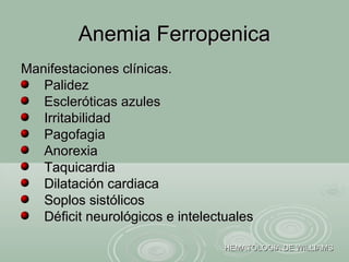 Manifestaciones clínicas.Manifestaciones clínicas.
PalidezPalidez
Escleróticas azulesEscleróticas azules
IrritabilidadIrritabilidad
PagofagiaPagofagia
AnorexiaAnorexia
TaquicardiaTaquicardia
Dilatación cardiacaDilatación cardiaca
Soplos sistólicosSoplos sistólicos
Déficit neurológicos e intelectualesDéficit neurológicos e intelectuales
Anemia FerropenicaAnemia Ferropenica
HEMATOLOGIA DE WILLIAMSHEMATOLOGIA DE WILLIAMS
 