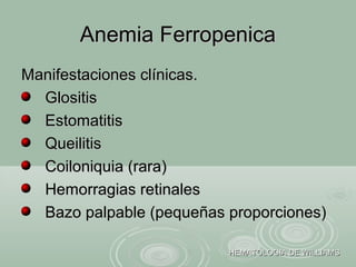 Manifestaciones clínicas.Manifestaciones clínicas.
GlositisGlositis
EstomatitisEstomatitis
QueilitisQueilitis
Coiloniquia (rara)Coiloniquia (rara)
Hemorragias retinalesHemorragias retinales
Bazo palpable (pequeñas proporciones)Bazo palpable (pequeñas proporciones)
Anemia FerropenicaAnemia Ferropenica
HEMATOLOGIA DE WILLIAMSHEMATOLOGIA DE WILLIAMS
 