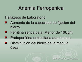 Hallazgos de LaboratorioHallazgos de Laboratorio
Aumento de la capacidad de fijación delAumento de la capacidad de fijación del
hierro.hierro.
Ferritina serica baja. Menor de 10Ug/ltFerritina serica baja. Menor de 10Ug/lt
Protoporfirina eritrocitaria aumentadaProtoporfirina eritrocitaria aumentada
Disminución del hierro de la medulaDisminución del hierro de la medula
óseaósea
Anemia FerropenicaAnemia Ferropenica
HEMATOLOGIA DE WILLIAMSHEMATOLOGIA DE WILLIAMS
 