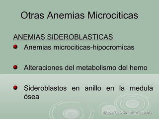 Otras Anemias MicrociticasOtras Anemias Microciticas
HEMATOLOGIA DE WILLIAMSHEMATOLOGIA DE WILLIAMS
ANEMIAS SIDEROBLASTICASANEMIAS SIDEROBLASTICAS
Anemias microciticas-hipocromicasAnemias microciticas-hipocromicas
Alteraciones del metabolismo del hemoAlteraciones del metabolismo del hemo
Sideroblastos en anillo en la medulaSideroblastos en anillo en la medula
óseaósea
 