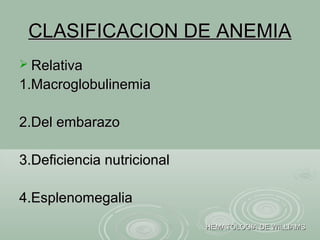 CLASIFICACION DE ANEMIACLASIFICACION DE ANEMIA
 RelativaRelativa
1.Macroglobulinemia1.Macroglobulinemia
2.Del embarazo2.Del embarazo
3.Deficiencia nutricional3.Deficiencia nutricional
4.Esplenomegalia4.Esplenomegalia
HEMATOLOGIA DE WILLIAMSHEMATOLOGIA DE WILLIAMS
 