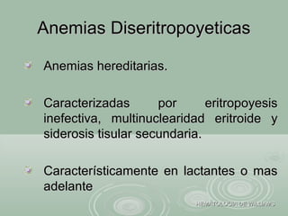 Anemias DiseritropoyeticasAnemias Diseritropoyeticas
HEMATOLOGIA DE WILLIAMSHEMATOLOGIA DE WILLIAMS
Anemias hereditarias.Anemias hereditarias.
Caracterizadas por eritropoyesisCaracterizadas por eritropoyesis
inefectiva, multinuclearidad eritroide yinefectiva, multinuclearidad eritroide y
siderosis tisular secundaria.siderosis tisular secundaria.
Característicamente en lactantes o masCaracterísticamente en lactantes o mas
adelanteadelante
 