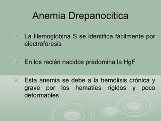 Anemia DrepanociticaAnemia Drepanocitica
La Hemoglobina S se identifica fácilmente porLa Hemoglobina S se identifica fácilmente por
electroforesiselectroforesis
En los recién nacidos predomina la HgFEn los recién nacidos predomina la HgF
Esta anemia se debe a la hemólisis crónica yEsta anemia se debe a la hemólisis crónica y
grave por los hematíes rígidos y pocograve por los hematíes rígidos y poco
deformablesdeformables
 