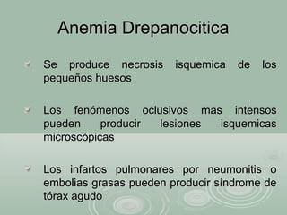 Anemia DrepanociticaAnemia Drepanocitica
Se produce necrosis isquemica de losSe produce necrosis isquemica de los
pequeños huesospequeños huesos
Los fenómenos oclusivos mas intensosLos fenómenos oclusivos mas intensos
pueden producir lesiones isquemicaspueden producir lesiones isquemicas
microscópicasmicroscópicas
Los infartos pulmonares por neumonitis oLos infartos pulmonares por neumonitis o
embolias grasas pueden producir síndrome deembolias grasas pueden producir síndrome de
tórax agudotórax agudo
 