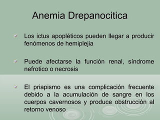 Anemia DrepanociticaAnemia Drepanocitica
Los ictus apopléticos pueden llegar a producirLos ictus apopléticos pueden llegar a producir
fenómenos de hemiplejiafenómenos de hemiplejia
Puede afectarse la función renal, síndromePuede afectarse la función renal, síndrome
nefrotico o necrosisnefrotico o necrosis
El priapismo es una complicación frecuenteEl priapismo es una complicación frecuente
debido a la acumulación de sangre en losdebido a la acumulación de sangre en los
cuerpos cavernosos y produce obstrucción alcuerpos cavernosos y produce obstrucción al
retorno venosoretorno venoso
 