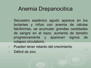 Anemia DrepanociticaAnemia Drepanocitica
Secuestro esplénico agudo aparece en losSecuestro esplénico agudo aparece en los
lactantes y niños con anemia de célulaslactantes y niños con anemia de células
falciformes, se acumulan grandes cantidadesfalciformes, se acumulan grandes cantidades
de sangre en el bazo, aumenta de tamañode sangre en el bazo, aumenta de tamaño
progresivamente y aparecen signos deprogresivamente y aparecen signos de
colapso circulatorio.colapso circulatorio.
Pueden tener retardo del crecimientoPueden tener retardo del crecimiento
Déficit de zincDéficit de zinc
 