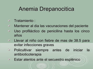 Anemia DrepanociticaAnemia Drepanocitica
Tratamiento :Tratamiento :
Mantener al dia las vacunaciones del pacienteMantener al dia las vacunaciones del paciente
Uso profiláctico de penicilina hasta los cincoUso profiláctico de penicilina hasta los cinco
añosaños
Llevar al niño con fiebre de mas de 38.5 paraLlevar al niño con fiebre de mas de 38.5 para
evitar infecciones gravesevitar infecciones graves
Policultivar siempre antes de iniciar laPolicultivar siempre antes de iniciar la
antibioticoterapiaantibioticoterapia
Estar atentos ante el secuestro esplénicoEstar atentos ante el secuestro esplénico
 