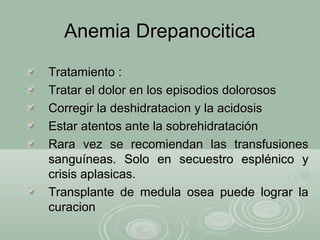 Anemia DrepanociticaAnemia Drepanocitica
Tratamiento :Tratamiento :
Tratar el dolor en los episodios dolorososTratar el dolor en los episodios dolorosos
Corregir la deshidratacion y la acidosisCorregir la deshidratacion y la acidosis
Estar atentos ante la sobrehidrataciónEstar atentos ante la sobrehidratación
Rara vez se recomiendan las transfusionesRara vez se recomiendan las transfusiones
sanguíneas. Solo en secuestro esplénico ysanguíneas. Solo en secuestro esplénico y
crisis aplasicas.crisis aplasicas.
Transplante de medula osea puede lograr laTransplante de medula osea puede lograr la
curacioncuracion
 