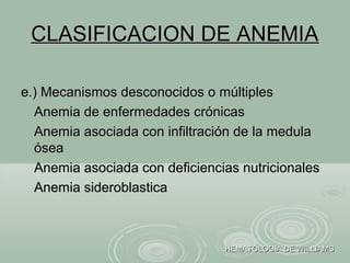CLASIFICACION DE ANEMIACLASIFICACION DE ANEMIA
e.) Mecanismos desconocidos o múltiplese.) Mecanismos desconocidos o múltiples
Anemia de enfermedades crónicasAnemia de enfermedades crónicas
Anemia asociada con infiltración de la medulaAnemia asociada con infiltración de la medula
óseaósea
Anemia asociada con deficiencias nutricionalesAnemia asociada con deficiencias nutricionales
Anemia sideroblasticaAnemia sideroblastica
HEMATOLOGIA DE WILLIAMSHEMATOLOGIA DE WILLIAMS
 