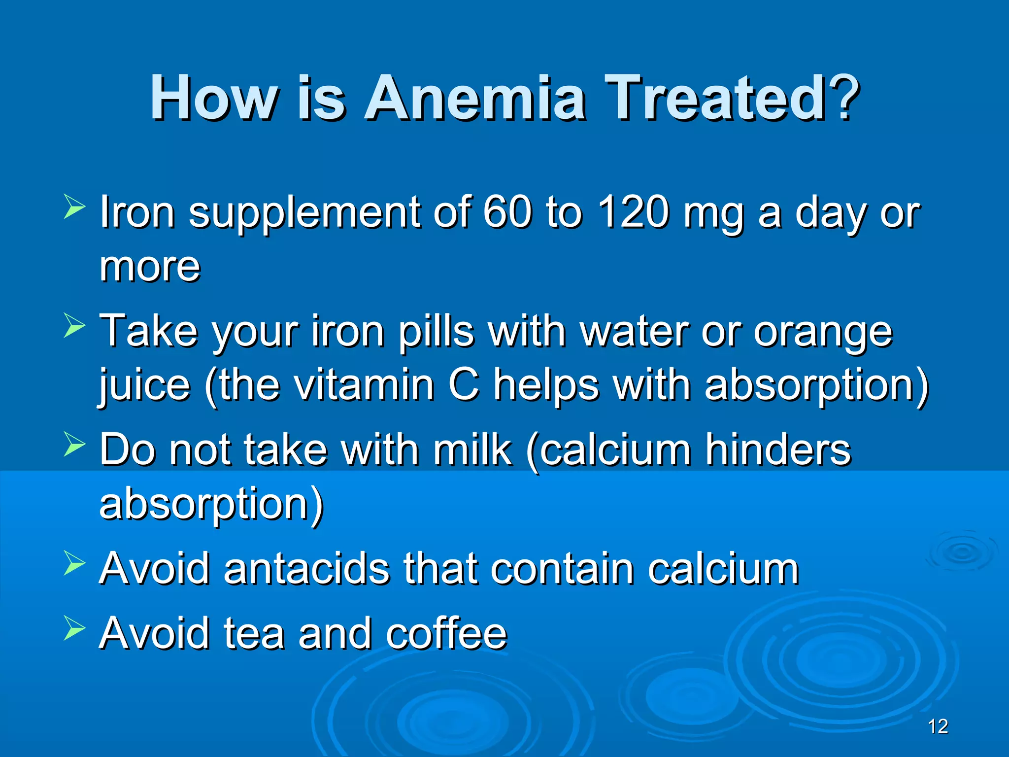 1212
How is Anemia TreatedHow is Anemia Treated??
 Iron supplement of 60 to 120 mg a day orIron supplement of 60 to 120 mg a day or
moremore
 Take your iron pills with water or orangeTake your iron pills with water or orange
juice (the vitamin C helps with absorption)juice (the vitamin C helps with absorption)
 Do not take with milk (calcium hindersDo not take with milk (calcium hinders
absorption)absorption)
 Avoid antacids that contain calciumAvoid antacids that contain calcium
 Avoid tea and coffeeAvoid tea and coffee
 
