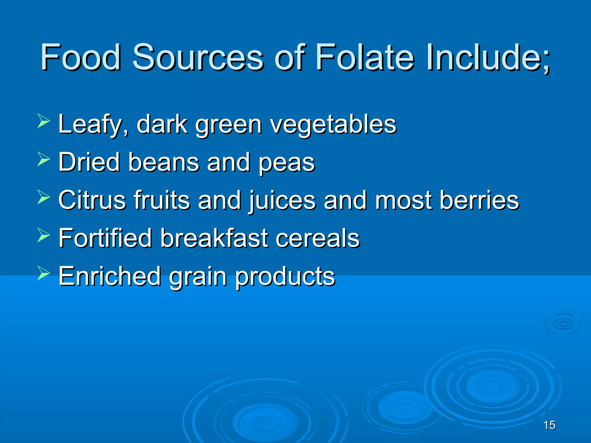 1515
Food Sources of Folate Include;Food Sources of Folate Include;
 Leafy, dark green vegetablesLeafy, dark green vegetables
 Dried beans and peasDried beans and peas
 Citrus fruits and juices and most berriesCitrus fruits and juices and most berries
 Fortified breakfast cerealsFortified breakfast cereals
 Enriched grain productsEnriched grain products
 