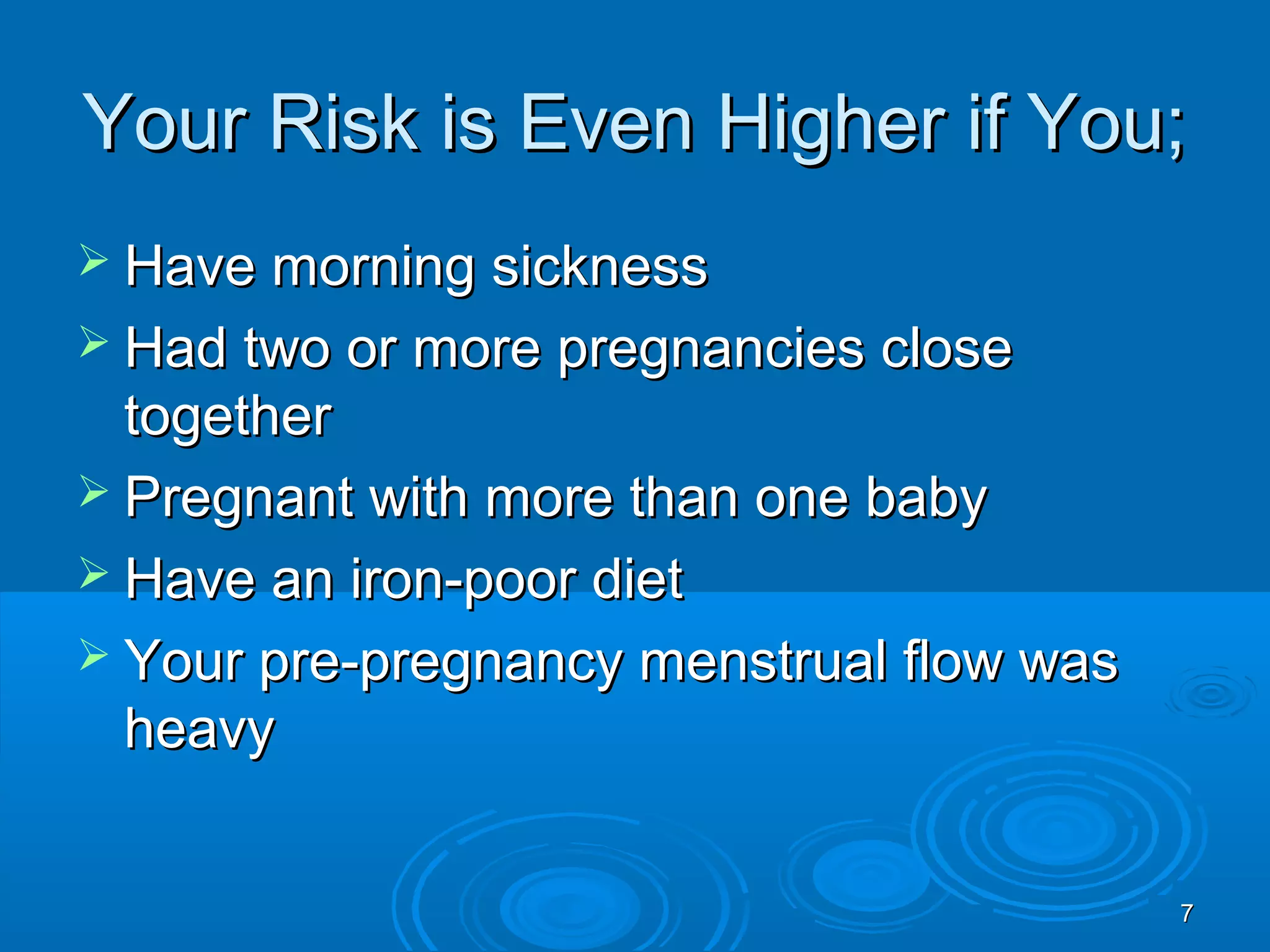 77
Your Risk is Even Higher if You;Your Risk is Even Higher if You;
 Have morning sicknessHave morning sickness
 Had two or more pregnancies closeHad two or more pregnancies close
togethertogether
 Pregnant with more than one babyPregnant with more than one baby
 Have an iron-poor dietHave an iron-poor diet
 Your pre-pregnancy menstrual flow wasYour pre-pregnancy menstrual flow was
heavyheavy
 