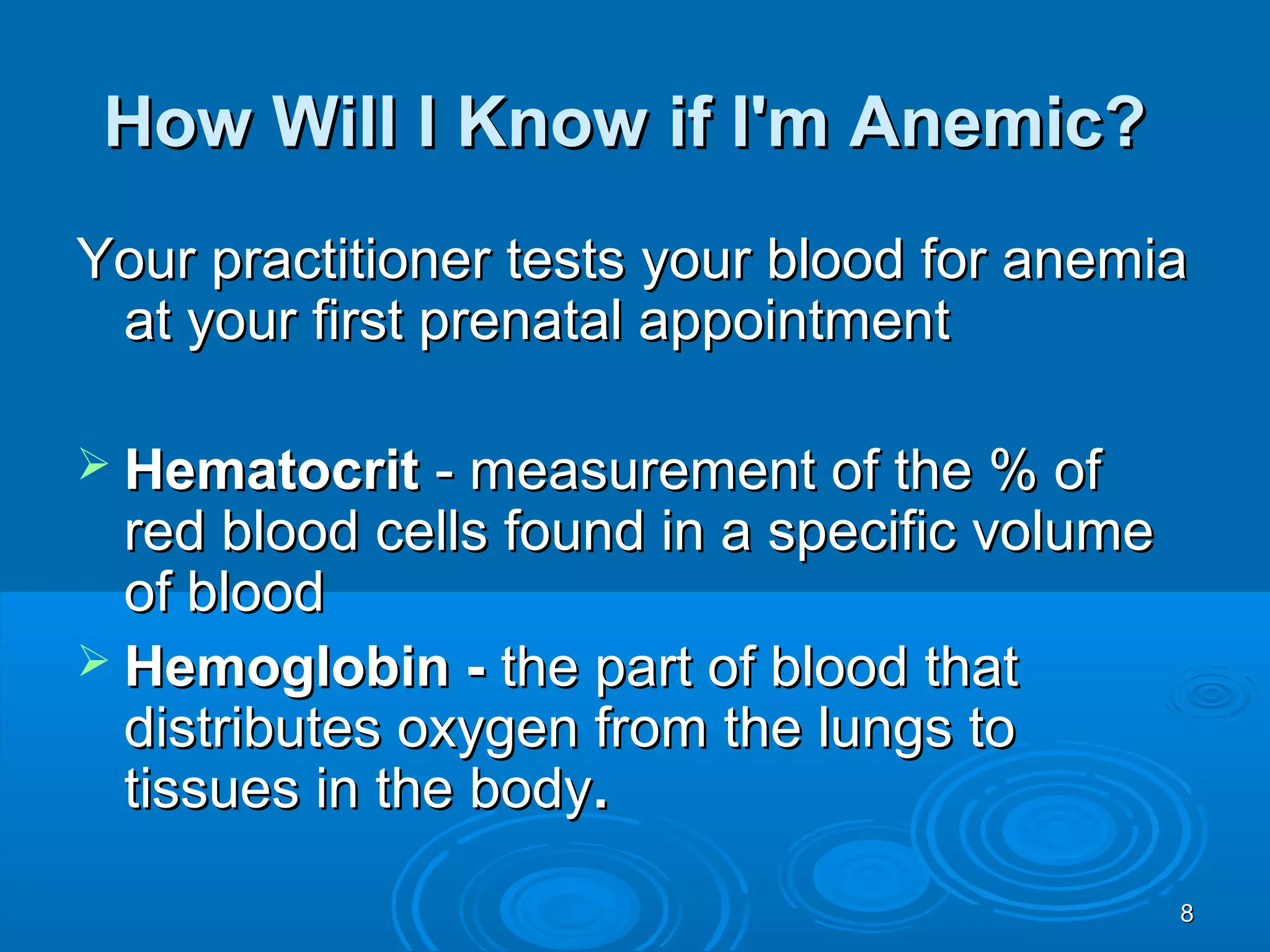 88
How Will I Know if I'm Anemic?How Will I Know if I'm Anemic?
Your practitioner tests your blood for anemiaYour practitioner tests your blood for anemia
at your first prenatal appointmentat your first prenatal appointment
 HematocritHematocrit - measurement of the % of- measurement of the % of
red blood cells found in a specific volumered blood cells found in a specific volume
of bloodof blood
 Hemoglobin -Hemoglobin - the part of blood thatthe part of blood that
distributes oxygen from the lungs todistributes oxygen from the lungs to
tissues in the bodytissues in the body..
 
