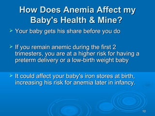 1010
How Does Anemia Affect myHow Does Anemia Affect my
Baby's Health & Mine?Baby's Health & Mine?
 Your baby gets his share before you doYour baby gets his share before you do
 If you remain anemic during the first 2If you remain anemic during the first 2
trimesters, you are at a higher risk for having atrimesters, you are at a higher risk for having a
preterm delivery or a low-birth weight babypreterm delivery or a low-birth weight baby
 It could affect your baby's iron stores at birth,It could affect your baby's iron stores at birth,
increasing his risk for anemia later in infancy.increasing his risk for anemia later in infancy.
 