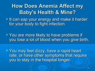 1111
How Does Anemia Affect myHow Does Anemia Affect my
Baby's Health & Mine?Baby's Health & Mine?
 It can sap your energy and make it harderIt can sap your energy and make it harder
for your body to fight infectionfor your body to fight infection
 You are more likely to have problems ifYou are more likely to have problems if
you lose a lot of blood when you give birth.you lose a lot of blood when you give birth.
 You may feel dizzy, have a rapid heartYou may feel dizzy, have a rapid heart
rate, or have other symptoms that requirerate, or have other symptoms that require
you to stay in the hospital longer.you to stay in the hospital longer.
 