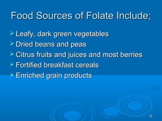 1515
Food Sources of Folate Include;Food Sources of Folate Include;
 Leafy, dark green vegetablesLeafy, dark green vegetables
 Dried beans and peasDried beans and peas
 Citrus fruits and juices and most berriesCitrus fruits and juices and most berries
 Fortified breakfast cerealsFortified breakfast cereals
 Enriched grain productsEnriched grain products
 