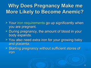 66
Why Does Pregnancy Make meWhy Does Pregnancy Make me
More Likely to Become Anemic?More Likely to Become Anemic?
 YourYour iron requirementsiron requirements go up significantly whengo up significantly when
you are pregnant.you are pregnant.
 During pregnancy, the amount of blood in yourDuring pregnancy, the amount of blood in your
body expands.body expands.
 You also need extra iron for your growing babyYou also need extra iron for your growing baby
and placenta.and placenta.
 Starting pregnancy without sufficient stores ofStarting pregnancy without sufficient stores of
ironiron
 