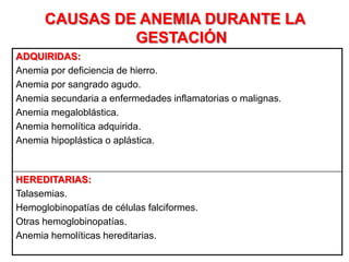 CAUSAS DE ANEMIA DURANTE LA
GESTACIÓN
ADQUIRIDAS:
Anemia por deficiencia de hierro.
Anemia por sangrado agudo.
Anemia secundaria a enfermedades inflamatorias o malignas.
Anemia megaloblástica.
Anemia hemolítica adquirida.
Anemia hipoplástica o aplástica.
HEREDITARIAS:
Talasemias.
Hemoglobinopatías de células falciformes.
Otras hemoglobinopatías.
Anemia hemolíticas hereditarias.
 