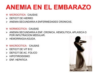 ANEMIA EN EL EMBARAZO
 MICROCITICA: CAUSAS
 DEFICIT DE HIERRO
 ANEMIA SECUNDARIA A ENFERMEDADES CRONICAS.
 NORMOCITICA: CAUSAS
 ANEMIA SECUNDARIA A ENF. CRONICA, HEMOLITICA, APLASICA O
POR INFILTRACION MEDULAR.
 HEMORRAGIA AGUDA.
 MACROCITICA: CAUSAS
 DEFICIT DE VIT B12
 DEFICIT DE AC. FOLICO
 HIPOTIROIDISMO
 ENF. HEPATICA
 