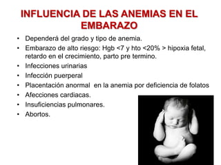 INFLUENCIA DE LAS ANEMIAS EN EL
EMBARAZO
• Dependerá del grado y tipo de anemia.
• Embarazo de alto riesgo: Hgb <7 y hto <20% > hipoxia fetal,
retardo en el crecimiento, parto pre termino.
• Infecciones urinarias
• Infección puerperal
• Placentación anormal en la anemia por deficiencia de folatos
• Afecciones cardiacas.
• Insuficiencias pulmonares.
• Abortos.
 