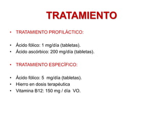 TRATAMIENTO
• TRATAMIENTO PROFILÁCTICO:
• Ácido fólico: 1 mg/día (tabletas).
• Ácido ascórbico: 200 mg/día (tabletas).
• TRATAMIENTO ESPECÍFICO:
• Ácido fólico: 5 mg/día (tabletas).
• Hierro en dosis terapéutica
• Vitamina B12: 150 mg / día VO.
 