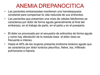 ANEMIA DREPANOCITICA
• Las pacientes embarazadas mantienen una hamatopoyesis
constante para compensar la vida reducida de sus eritrocitos.
• Las pacientes que presentan una crisis de celulas falciformes se
caracteriza por dolor de forma aguda generalmente al final del
embarazo, en el trabajo de parto, en el parto y en el puerperio.
• El dolor es provocado por el secuestro de eritrocitos de forma aguda
y como hay afectación de la medula ósea el dolor óseo es
frecuente e intenso.
• Hasta el 40% de las mujeres presenta síndrome torácico agudo que
se caracteriza por dolor torácico pleurítico, fiebre, tos, infiltrado
pulmonares e hipoxia.
 