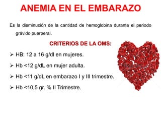 ANEMIA EN EL EMBARAZO
Es la disminución de la cantidad de hemoglobina durante el periodo
grávido puerperal.
CRITERIOS DE LA OMS:
 HB: 12 a 16 g/dl en mujeres.
 Hb <12 g/dL en mujer adulta.
 Hb <11 g/dL en embarazo I y III trimestre.
 Hb <10,5 gr. % II Trimestre.
 