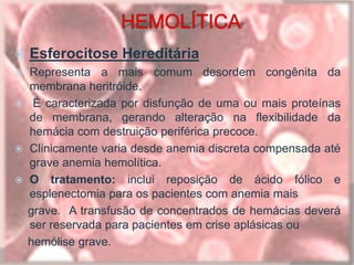  Esferocitose Hereditária
 Representa a mais comum desordem congênita da
membrana heritróide.
 É caracterizada por disfunção de uma ou mais proteínas
de membrana, gerando alteração na flexibilidade da
hemácia com destruição periférica precoce.
 Clinicamente varia desde anemia discreta compensada até
grave anemia hemolítica.
 O tratamento: inclui reposição de ácido fólico e
esplenectomia para os pacientes com anemia mais
grave. A transfusão de concentrados de hemácias deverá
ser reservada para pacientes em crise aplásicas ou
hemólise grave.
 