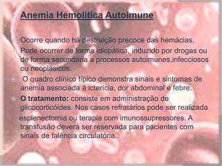  Anemia Hemolítica Autoimune
 Ocorre quando há destruição precoce das hemácias.
 Pode ocorrer de forma idiopática, induzido por drogas ou
de forma secundária a processos autoimunes,infecciosos
ou neoplásicos.
 O quadro clínico típico demonstra sinais e sintomas de
anemia associada à icterícia, dor abdominal e febre.
 O tratamento: consiste em administração de
glicocorticóides. Nos casos refratários pode ser realizada
esplenectomia ou terapia com imunossupressores. A
transfusão deverá ser reservada para pacientes com
sinais de falência circulatória.
 
