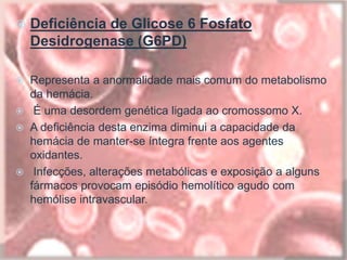  Deficiência de Glicose 6 Fosfato
Desidrogenase (G6PD)
 Representa a anormalidade mais comum do metabolismo
da hemácia.
 É uma desordem genética ligada ao cromossomo X.
 A deficiência desta enzima diminui a capacidade da
hemácia de manter-se íntegra frente aos agentes
oxidantes.
 Infecções, alterações metabólicas e exposição a alguns
fármacos provocam episódio hemolítico agudo com
hemólise intravascular.
 
