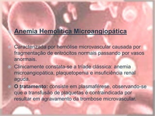  Anemia Hemolítica Microangiopática
 Caracterizada por hemólise microvascular causada por
fragmentação de eritrócitos normais passando por vasos
anormais.
 Clinicamente constata-se a tríade clássica: anemia
microangiopática, plaquetopenia e insuficiência renal
aguda.
 O tratamento: consiste em plasmaférese, observando-se
que a transfusão de plaquetas é contraindicada por
resultar em agravamento da trombose microvascular.
 