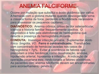  Ocorre por mutação que substitui o ácido glutâmico por valina.
A hemácia com a globina mutante quando desoxigenada torna
a clássica forma de foice, perdendo a flexibilidade necessária
para atravessar os pequenos capilares.
 DIAGNÓSTICO: Anemia crônica, crises de dor osteoarticular,
icterícia e história familiar frequentemente positiva. O
diagnóstico é feito pela eletroforese de hemoglobina que
detecta a presença da hemoglobina mutante.
 CONDUTA: Investigar infecção urinária. Suplementar ácido
fólico: 5mg/dia, VO. Ferro é contraindicado. Transfusões
com concentrado de hemácias lavadas nos casos de
hemoglobina < 7g%. Evitar a ocorrência de fatores que
precipitam a crise falcêmica, como desidratação, acidose,
hipotensão arterial, hipoxemia e infecção. A indicação de
operação cesariana está condicionada a fatores obstétricos.
As pacientes com anemia falciforme devem ser encaminhadas
para aconselhamento genético.
 