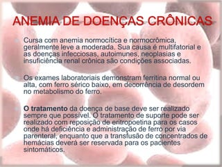  Cursa com anemia normocítica e normocrômica,
geralmente leve a moderada. Sua causa é multifatorial e
as doenças infecciosas, autoimunes, neoplasias e
insuficiência renal crônica são condições associadas.
 Os exames laboratoriais demonstram ferritina normal ou
alta, com ferro sérico baixo, em decorrência de desordem
no metabolismo do ferro.
 O tratamento da doença de base deve ser realizado
sempre que possível. O tratamento de suporte pode ser
realizado com reposição de eritropoetina para os casos
onde há deficiência e administração de ferro por via
parenteral, enquanto que a transfusão de concentrados de
hemácias deverá ser reservada para os pacientes
sintomáticos.
 