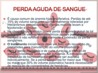  É causa comum de anemia hiperproliferativa. Perdas de até
15% do volume sanguíneo são normalmente toleradas por
mecanismos compensatórios. Perdas maiores levam a
hipotensão e choque.
 No choque hipovolêmico ocorre perda sanguínea global de tal
forma que os valores hematimétricos podem permanecer
normais e não refletem imediatamente a extensão da perda
sanguínea.
 O tratamento inicialmente deve ser feito com reposição de
cristalóides para manutenção do volume plasmático.
 Para a perda moderada e de curta duração, a infusão de
solução cristaloide costuma ser suficiente. A indicação de
transfusão de hemocomponentes deve ser avaliada
individualmente. Se a perda sanguínea for maior que 1500 ml
ou maior que 30% do volume plasmático haverá necessidade
de reposição de concentrados de hemácias.
 