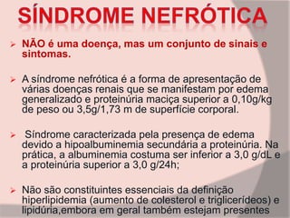  NÃO é uma doença, mas um conjunto de sinais e
sintomas.
 A síndrome nefrótica é a forma de apresentação de
várias doenças renais que se manifestam por edema
generalizado e proteinúria maciça superior a 0,10g/kg
de peso ou 3,5g/1,73 m de superfície corporal.
 Síndrome caracterizada pela presença de edema
devido a hipoalbuminemia secundária a proteinúria. Na
prática, a albuminemia costuma ser inferior a 3,0 g/dL e
a proteinúria superior a 3,0 g/24h;
 Não são constituintes essenciais da definição
hiperlipidemia (aumento de colesterol e triglicerídeos) e
lipidúria,embora em geral também estejam presentes
 