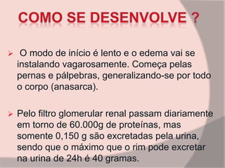  O modo de início é lento e o edema vai se
instalando vagarosamente. Começa pelas
pernas e pálpebras, generalizando-se por todo
o corpo (anasarca).
 Pelo filtro glomerular renal passam diariamente
em torno de 60.000g de proteínas, mas
somente 0,150 g são excretadas pela urina,
sendo que o máximo que o rim pode excretar
na urina de 24h é 40 gramas.
 