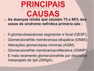  As doenças renais que causam 75 a 80% dos
casos de síndrome nefrótica primária são :
• A glomeruloesclerose segmentar e focal (GESF);
• Glomerulonefrite membranosa idiopática (GNMI);
• Alterações glomerulares mínimas (AGM);
• Glomerulonefrite membranoproliferativa (GNMP);
• E mais raramente glomerulonefrite por depósitos
mesangiais de IgA (GNIgA).
 